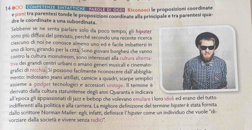 14 000 COMPETENZE SINTATTICHE PAROLE DI OGGI Riconosci le proposizioni coordinate 
e poni tra parentesi tonde le proposizioni coordinate alla principale e tra parentesi qua- 
dre le coordinate a una subordinata. 
Sebbene se ne senta parlare solo da poco tempo, gli hipster 
sono più diffusi del previsto, perché secondo una recente ricerca 
ciascuno di noi ne conosce almeno uno ed è facile imbattersi in 
uno di loro, girando per la città. Sono giovani borghesi che vanno 
contro la cultura mɑinstredm, sono interessati alla cultura alterna- 
tiva dei grandi centri urbani o amano generi musicali e cinemato- 
grafici di nicchia. Si possono facilmente riconoscere dall’abbiglia- 
mento: indossano jeans attillati, camicie a quadri, scarpe semplici 
assieme a gadget tecnologici e accessori vintage. Il termine è 
derivato dalla cultura statunitense degli anni Quaranta e indicava 
all’epoca gli appassionati di jazz e bebop che volevano emulare i loro idoli ed erano del tutto 
indifferenti alla politica e alla carriera. La migliore definizione del termine hipster è stata fornita 
dallo scrittore Norman Mailer: egli, infatti, definisce l’hipster come un individuo che vuole “di- 
vorziare dalla società e vivere senza radici'.