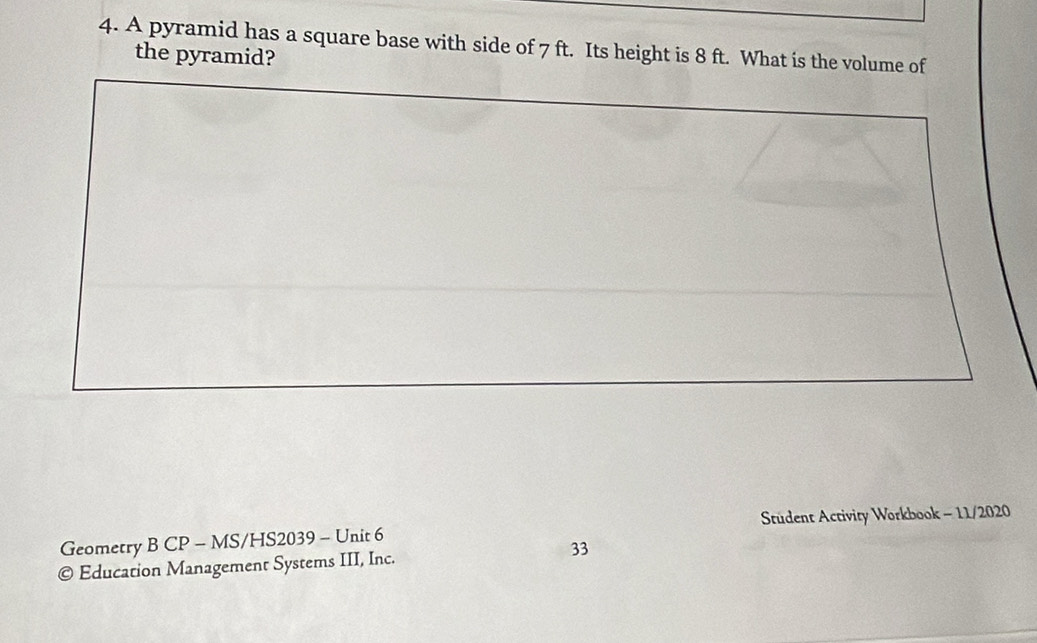 A pyramid has a square base with side of 7 ft. Its height is 8 ft. What is the volume of 
the pyramid? 
Geometry B CP - MS/HS2039 - Unit 6 Stüdent Activity Workbook - 11/2020 
33 
© Education Management Systems III, Inc.