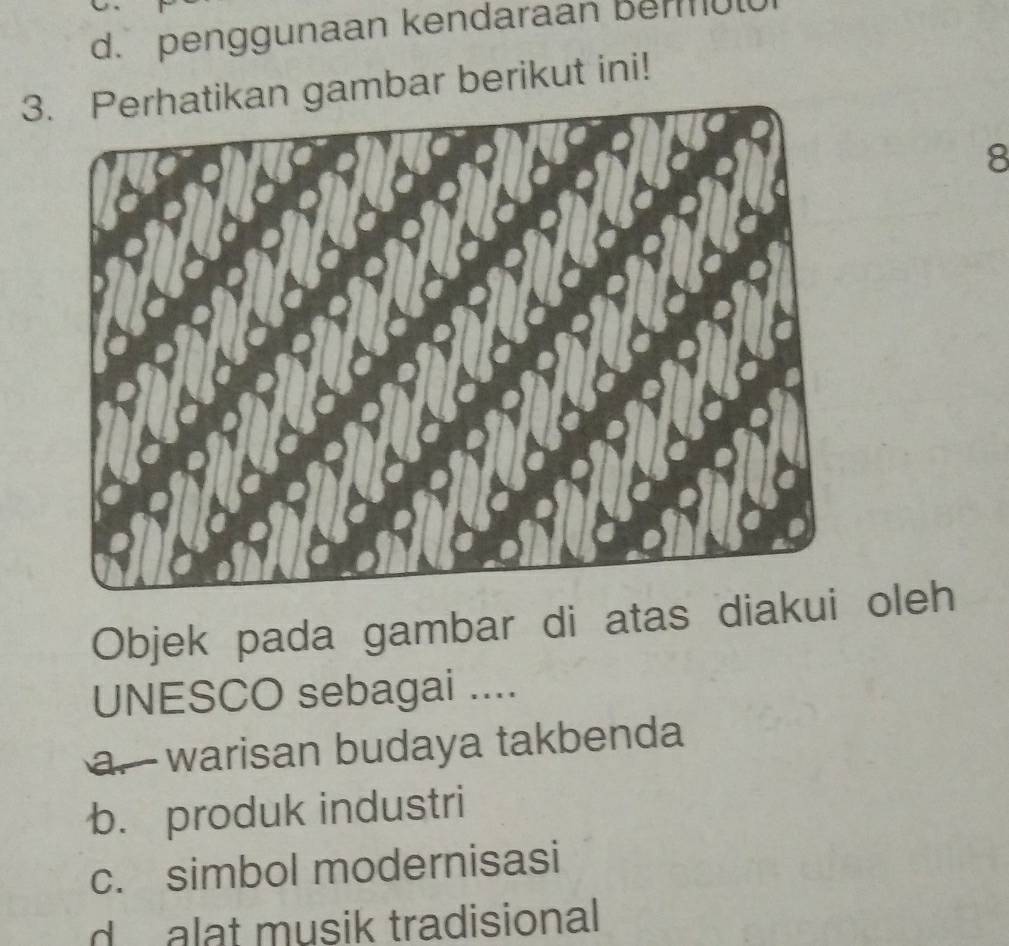 d. penggunaan kendaraan berul
3. Perhatikan gambar berikut ini!
8
Objek pada gambar di atas diakui oleh
UNESCO sebagai ....
a. warisan budaya takbenda
b. produk industri
c. simbol modernisasi
d alat musik tradisional