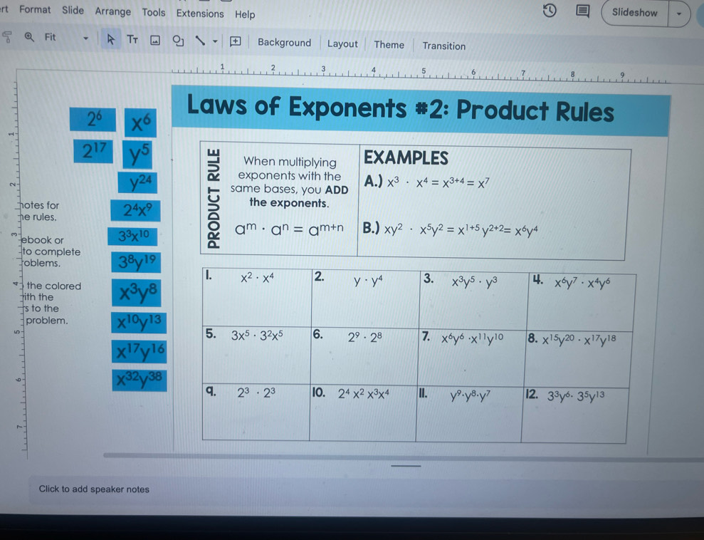 rt Format Slide  Arrange Tools Extensions Help
Slideshow
C Fit Tτ Background Layout Theme Transition
2
4 5 6
Laws of Exponents #2: Product Rules
2^6 x^6
2^(17) y^5 examples
When multiplying
y^(24)
exponents with the
N same bases, you ADD A.) x^3· x^4=x^(3+4)=x^7
hotes for
he rules. 2^4x^9 5 the exponents.
ebook or 3^3x^(10)
a^m· a^n=a^(m+n) B.) xy^2· x^5y^2=x^(1+5)y^(2+2)=x^6y^4
oblems.
to complete 3^8y^(19)
the colored
ith the x^3y^8
s to the
problem. x^(10)y^(13)
wn
x^(17)y^(16)
x^(32)y^(38)
D
Click to add speaker notes