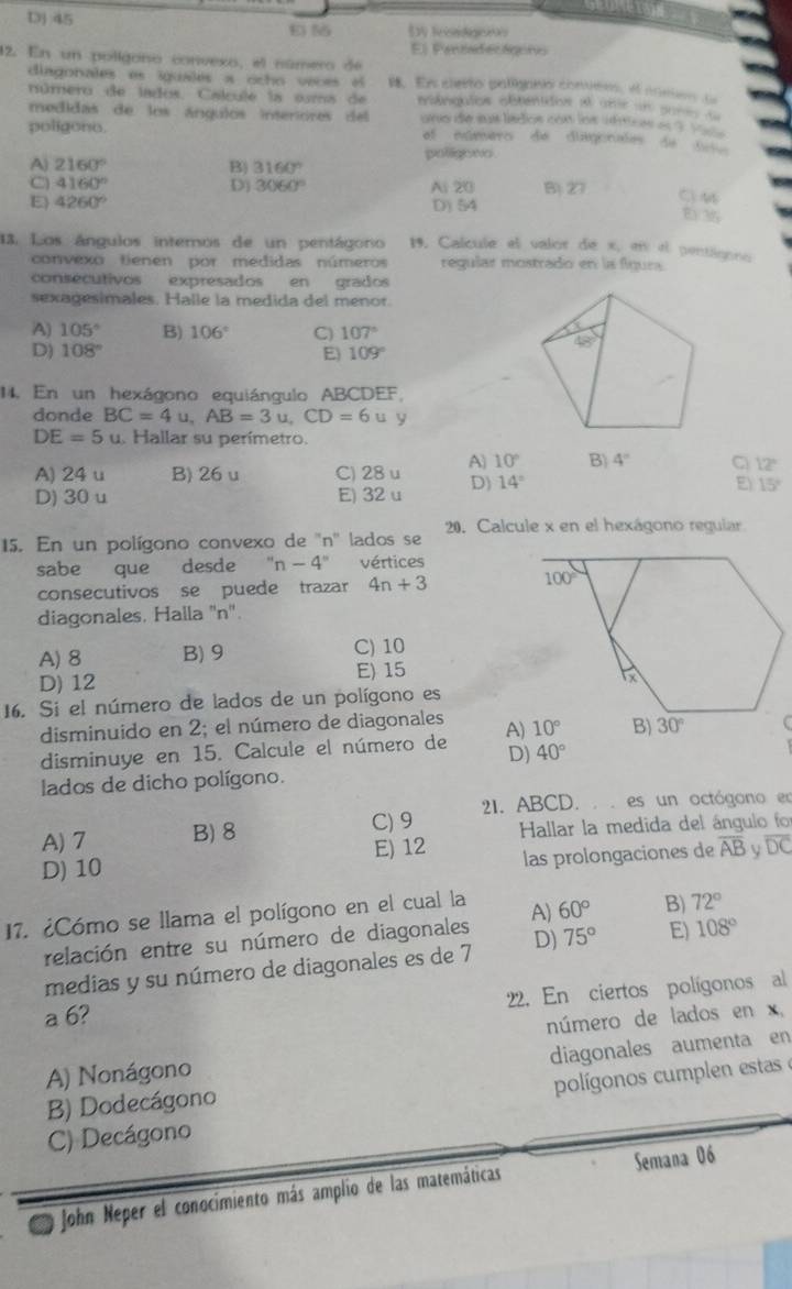 DJ 45
E 5 Dy f
El Pantadecágono
12. En un polígono convexo, el número de
diagonales es iguales a ocho voces el B. En cierto palliganio convér, el comes 
número de lados. Calcule la suma de  mênquios obtenidos el ums un pon d
medidas de los ángulos interiores del uno die sus lísdios con los uhticas as ? _ 
poligono. el núnero de diagorades de t
polligoeo
A) 2160° B) 3160°
C 4160°
D) 3060° Ai 20 B) 27
E) 4260°
D) 54
C M
E35
13. Los ángulos interos de un pentágono 19. Calcule el valor de x, en el pentigono
convexo tienen por medidas números reqular mostrado en la fígura.
consecutivos expresados en grados
sexagesimales. Halle la medida del menor.
x
A) 105° B) 106° C) 107° 48°
D) 108° E 109°
14. En un hexágono equiángulo ABCDEF,
donde BC=4u,AB=3u,CD=6u y
DE=5u. Hallar su perímetro.
A) 24 u B) 26 u C) 28 u A 10° B) 4° C 12°
D) 30 u E) 32 u D) 14° E) 15°
15. En un polígono convexo de ''n'' lados se 20. Calcule x en el hexágono regular
sabe que desde ''n-4'' vértices
consecutivos se puede trazar 4n+3
diagonales, Halla ''n''.
A) 8 B) 9 C) 10
E) 15
D) 12
16. Si el número de lados de un polígono es
disminuido en 2; el número de diagonales
disminuye en 15. Calcule el número de A)
D) 40°
lados de dicho polígono.
C) 9  21. ABCD. . . es un octógono en
A) 7 B) 8  Hallar la medida del ángulo for
E) 12 las prolongaciones de overline AB V overline DC
D) 10
17. ¿Cómo se llama el polígono en el cual la A) 60° B) 72°
relación entre su número de diagonales
medias y su número de diagonales es de 7 D) 75° E) 108°
22. En ciertos polígonos al
a 6?
número de lados en x,
diagonales aumenta en
A) Nonágono
C) Decágono polígonos cumplen estas e
B) Dodecágono
John Neper el conocimiento más amplio de las matemáticas Semana 06