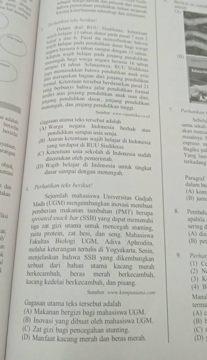 sebagai warga uaeran dan pelosok dan merasa
Herikat ini contol
adalah
a garis sébaga
ahwa pemerataan pendidikan belum terjamah (A)
na hal tersebu
karena keterbatasan teknologi dan informasi
Perhatikan teks berikut!
Dalam draf RUU Sisdiknas, ketentuan
wajib belajar 13 tahun diatur pada pasal 7 ayat 2
Siat bakeh uruf a dan b. Pasal itu menyebutkan bahwa
wajib belajar pada pendidikan dasar bagi warga
negara berusia 6 tahun sampai dengan 15 tahun
(B)
Adapun wajib belajar pada jenjang pendidikan
menengah bagi warga negara berusia 16 tahun
empot
sampai 18 tahun. Selanjutnya, RUU Sisdiknas
Bahasa in
juga memasukkan bahwa pendidikan anak usia
dmi merupakan bagian dari jenjang pendidikan
formal. Ketentuan tersebut berdasarkan pasal 21
yang berbuny i bahwa jalur pendidikan forma.
ierdiri atas jenjang pendidikan anak usia dini.
jenjang pendidikan dasar, jenjang pendidikan
menengah, dan jenjang pendidikan tinggi.
7. Perhatikan 
Sumber: www.republika.co.id Sebelu
si adalah Gagasan utama teks tersebut adalah sama sekali
bersifat (A) Warga negara Indonesia berhak atas
akan menca
bersifat pendidikan sampai usia senja.
misalnya. S
(B) Aturan ketentuan wajib belajar di Indonesia
espreso m
yataan,
yang terdapat di RUU Sisdiknas. Bagiku pal
arangan (C) Ketentuan usia sekolah di Indonesia sudah
Yang lam
ditentukan oleh pemerintah.
terkadang
objek, (D) Wajib belajar di Indonesia untuk tingkat
entasi dasar sampai dengan menengah. Paragraf
dan 4. Perhatikan teks berikut! dalam bu
takan
(A) kom
Sejumlah mahasiswa Universitas Gadjah (B) jurn
Mada (UGM) mengembangkan inovasi membuat
pemberian makanan tambahan (PMT) berupa 8. Pembah
iksi
sprouted snack bar (SSB) yang dapat memenuhi apabila
tiga zat gizi utama untuk mencegah stunting.
sering d
an, yaitu protein, zat besi, dan seng. Mahasiswa
(A) dia
ib' Fakultas Biologi UGM, Adiva Aphrodita,
(B) pet
un melalui keterangan tertulis di Yogyakarta, Senin,
ik menjelaskan bahwa SSB yang dikembangkan 9. Perhat
terbuat dari bahan utama kacang merah (1) Ce
berkecambah, beras merah berkecambah, (2) N
kacang kedelai berkecambah, dan pisang.
(3) K
(4) B
Sumber: www.kompasiana.com
Manal
Gagasan utama teks tersebut adalah terma
(A) Makanan bergizi bagi mahasiswa UGM. (A) c
(B) Inovasi yang dibuat oleh mahasiswa UGM. (B) 
(C) Zat gizi bagi pencegahan stunting. (C)r
(D) Manfaat kacang merah dan beras merah. (D)