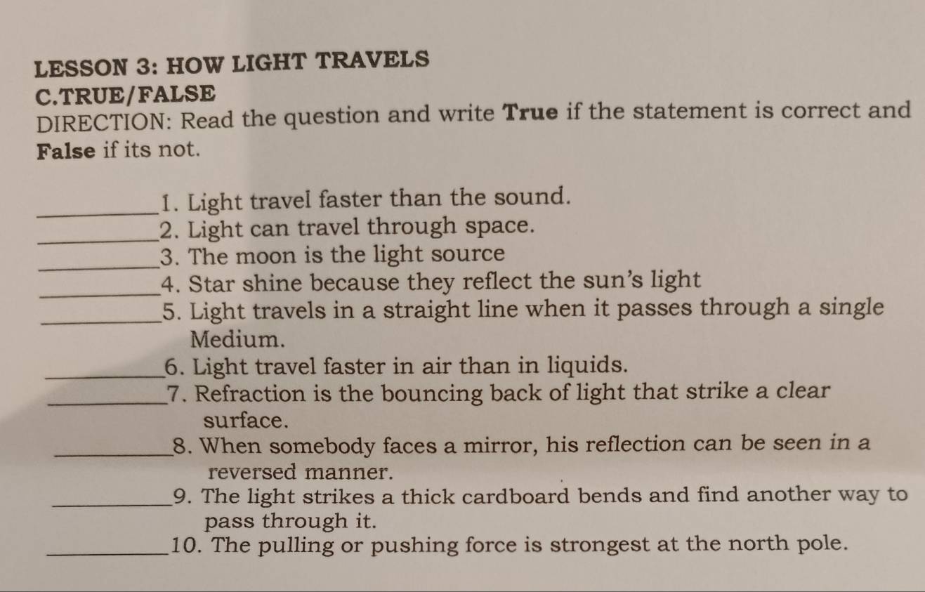 LESSON 3: HOW LIGHT TRAVELS 
C.TRUE/FALSE 
DIRECTION: Read the question and write True if the statement is correct and 
False if its not. 
_1. Light travel faster than the sound. 
_2. Light can travel through space. 
_3. The moon is the light source 
_4. Star shine because they reflect the sun's light 
_5. Light travels in a straight line when it passes through a single 
Medium. 
_6. Light travel faster in air than in liquids. 
_7. Refraction is the bouncing back of light that strike a clear 
surface. 
_8. When somebody faces a mirror, his reflection can be seen in a 
reversed manner. 
_9. The light strikes a thick cardboard bends and find another way to 
pass through it. 
_10. The pulling or pushing force is strongest at the north pole.