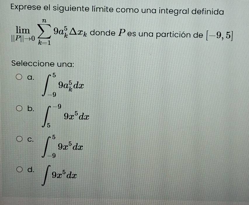 Exprese el siguiente límite como una integral definida
limlimits _||P||to 0sumlimits _(k=1)^n9a_k^(5△ x_k) donde P es una partición de [-9,5]
Seleccione una:
a. ∈t _(-9)^59a_k^(5dx
b. ∈t _5^(-9)9x^5)dx
C. ∈t _(-9)^59x^5dx
d. ∈t 9x^5dx