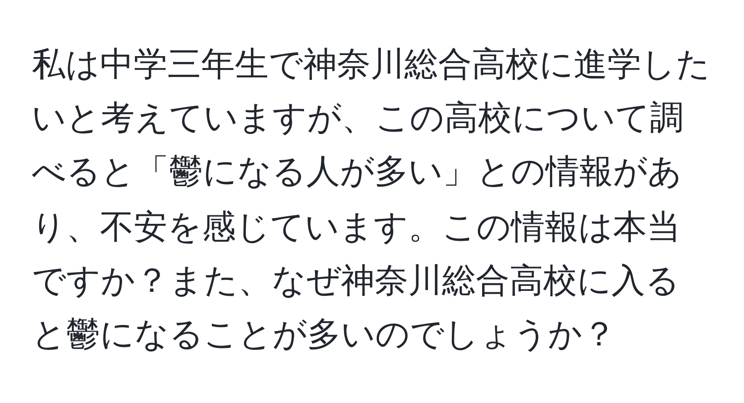 私は中学三年生で神奈川総合高校に進学したいと考えていますが、この高校について調べると「鬱になる人が多い」との情報があり、不安を感じています。この情報は本当ですか？また、なぜ神奈川総合高校に入ると鬱になることが多いのでしょうか？