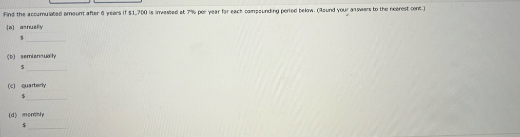 Find the accumulated amount after 6 years if $1,700 is invested at 7% per year for each compounding period below. (Round your answers to the nearest cent.) 
(a) annually 
_
$
(b) semiannually 
_ $
(c) quarterly 
_ 

(d) monthly 
_ $