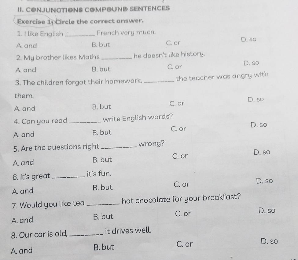 CONJUNATIONS COMPOUND SENTENCES
Exercise 1: Circle the correct answer.
1. I like English _French very much.
A. and B. but C. or D. so
2. My brother likes Maths _he doesn't like history.
D. so
A. and B. but C. or
3. The children forgot their homework, _the teacher was angry with
them.
A. and B. but C. or D. so
4. Can you read _write English words?
C. or D. so
A. and B. but
5. Are the questions right _wrong?
D. so
A. and B. but
C. or
6. It's great _it’s fun.
A. and B. but C. or
D. so
7. Would you like tea _hot chocolate for your breakfast?
A. and B. but
C. or
D. so
8. Our car is old, _it drives well.
A. and
B. but
C. or D. so