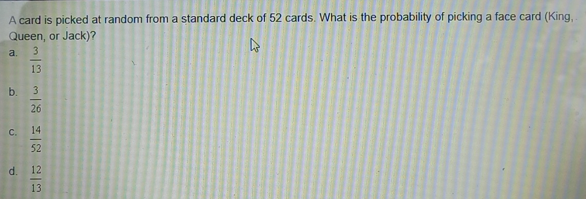 A card is picked at random from a standard deck of 52 cards. What is the probability of picking a face card (King,
Queen, or Jack)?
a.  3/13 
b.  3/26 
C.  14/52 
d.  12/13 