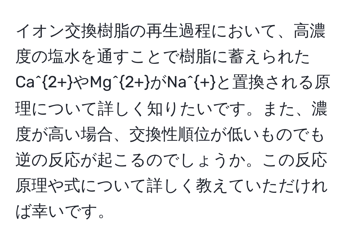 イオン交換樹脂の再生過程において、高濃度の塩水を通すことで樹脂に蓄えられたCa^(2+)やMg^(2+)がNa^+と置換される原理について詳しく知りたいです。また、濃度が高い場合、交換性順位が低いものでも逆の反応が起こるのでしょうか。この反応原理や式について詳しく教えていただければ幸いです。