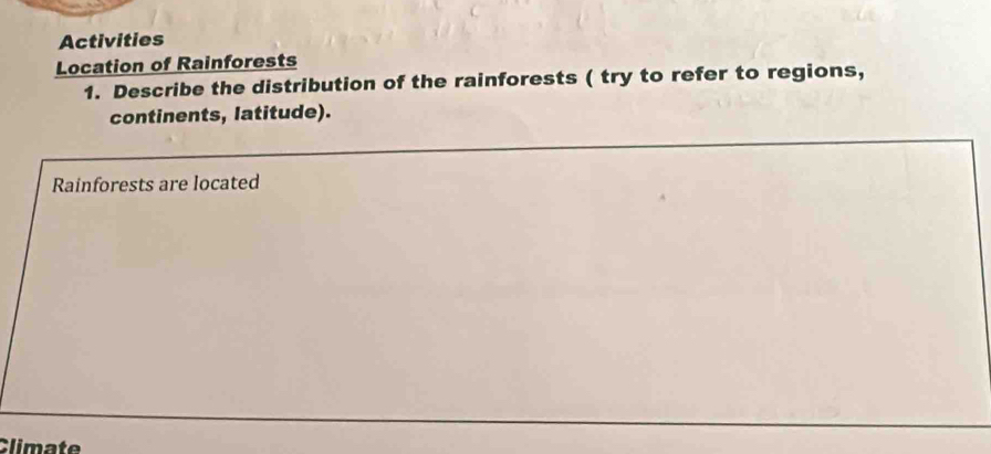 Activities 
Location of Rainforests 
1. Describe the distribution of the rainforests ( try to refer to regions, 
continents, latitude). 
Rainforests are located 
Climate