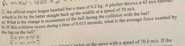 An official major league baseball has a mass of 0.2 kg. A pitcher throws a 45 m/s fastbal 
which is hit by the batter straight back up the middle at a speed of 50 m/s. 
a) What is the change in momentum of the ball during the collision with the bat? 
b) If this collision occurs during a time of 0.015 seconds, what is the average force exerted by 
the bat on the ball? 
r's racket on the serve with a speed of 70.0 m/s. If the