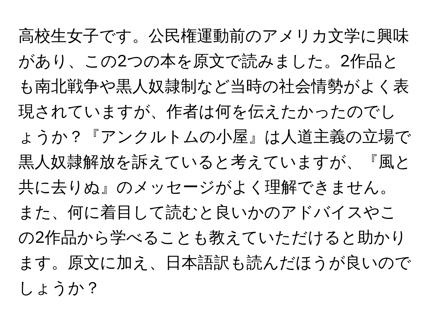 高校生女子です。公民権運動前のアメリカ文学に興味があり、この2つの本を原文で読みました。2作品とも南北戦争や黒人奴隷制など当時の社会情勢がよく表現されていますが、作者は何を伝えたかったのでしょうか？『アンクルトムの小屋』は人道主義の立場で黒人奴隷解放を訴えていると考えていますが、『風と共に去りぬ』のメッセージがよく理解できません。また、何に着目して読むと良いかのアドバイスやこの2作品から学べることも教えていただけると助かります。原文に加え、日本語訳も読んだほうが良いのでしょうか？