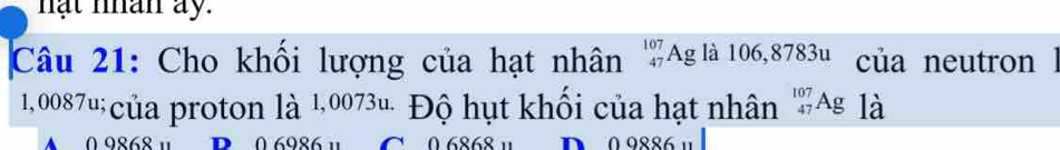 hạt nhân ay.
Câu 21: Cho khối lượng của hạt nhân ''Ag là 106,8783u của neutron à
1,0087u;của proton là 1,0073u. Độ hụt khối của hạt nhân _(47)^(107)Ag là
0 9868 ¹ D 0 6086 1 * 0 6868 ¹ D 0 9886 u