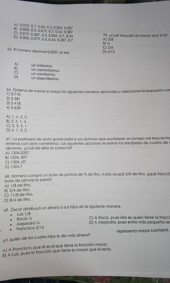 A) 0.019, 0,7, 0.54, 0.3, 0.005, 0.587
B) 0.005, 0.3, 0.019, 0.7, 0.54, 0.587
C) 0.019, 0.587, 0.3, 0.005, 0.7, 0.54
70. ¿Cuál fracción es mayor que 2/4?
D) 0.005, 0.019, 0.3, 0.54, 0.587, 0.7 A) 5/B
8)½
C] 2/6
65. El número decimal 0.0001 se lee: Dị 6/12
AJ un milésimo.
B) un cienmilésimo.
Cl un centésimo.
D) un diezmilésimo
66. Ordena de menor a mayor los siguientes números decimales y selecciona la respuesta con
1) 0.710
2) 0.581
3) 0.418
4) 0.630
A) 1, 4, 2, 3.
B) 2, 3, 1, 4.
C) 3, 2, 4, 1.
D) 4, 1,3, 2.
67. La profesora de sexto grado pidió a sus alumnos que escribieran el número mil tresciento
enteros con siete centésimos. Las siguientes opciones muestran los resultados de cuatro de s
alumnos, ¿cuál de ellas es correcta?
AJ 1304.0007
B)1304. 007
C) 1304.07
Dj 1304.7
68. Homero compró un bote de pintura de % de litro, si solo ocupó 5/8 de litro, ¿qué fracció
bote de pintura le sobró?
A) 1/8 de litro.
B) 2/4 de litro.
C) 11/8 de litro.
D) 8/4 de litro.
69. Óscar distribuyó un dinero a sus hijos de la siguiente manera:
Luis 1/8
Rocío ½ C) A Rocío, pues ella es quien tiene la fracci
Alejandro ¼ D) A Alejandro, pues entre más pequeña se
Francisco 2/16
representa mayor cantidad.
¿A quién de los cuatro hījos le dio más dînero?
A) A Francisco, pue él es el que tiene la fracción mayor.
B) A Luis, pues la fracción que tiene es mayor que el resto.