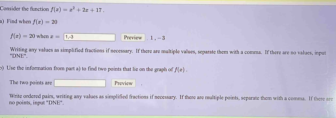 Consider the function f(x)=x^2+2x+17. 
a) Find when f(x)=20
f(x)=20 when x= 1, -3 Preview . 1, -3
Writing any values as simplified fractions if necessary. If there are multiple values, separate them with a comma. If there are no values, input 
"DNE". 
b) Use the information from part a) to find two points that lie on the graph of f(x). 
The two points are Preview 
Write ordered pairs, writing any values as simplified fractions if necessary. If there are multiple points, separate them with a comma. If there are 
no points, input "DNE".