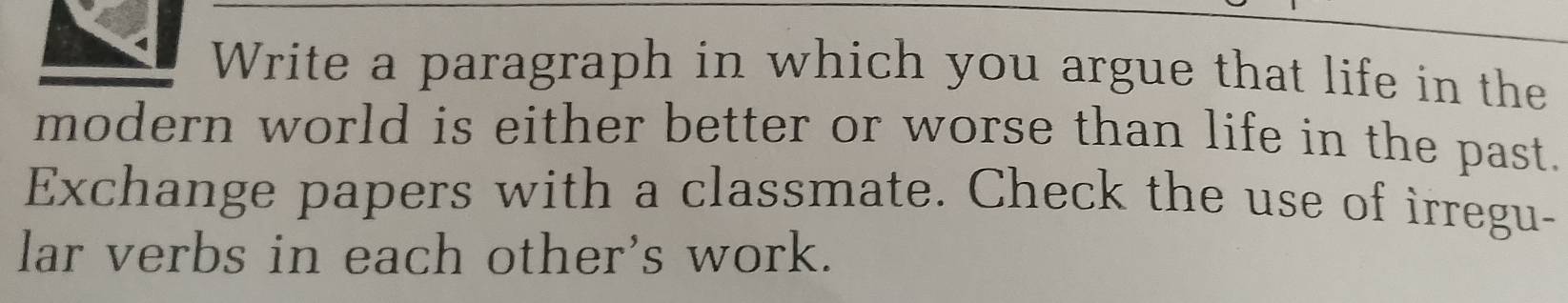 Write a paragraph in which you argue that life in the 
modern world is either better or worse than life in the past. 
Exchange papers with a classmate. Check the use of irregu- 
lar verbs in each other's work.