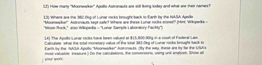 How many ''Moonwalker'' Apollo Astronauts are still living today and what are their names? 
13) Where are the 382.0kg of Lunar rocks brought back to Earth by the NASA Apollo 
'''Moonwalker''' Astronauts kept safe? Where are these Lunar rocks stored? (Hint: Wikipedia - 
“Moon Rock," also Wikipedia - ''Lunar Sample Laboratory Facility'') 
14) The Apollo Lunar rocks have been valued at $15,800.00/g in a court of Federal Law. 
Calculate what the total monetary value of the total 382.0kg of Lunar rocks brought back to 
Earth by the NASA Apollo 'Moonwalker'' Astronauts. (By the way, these are by far the USA's 
most valuable treasure.) Do the calculations, the conversions, using unit analysis. Show all 
your work: