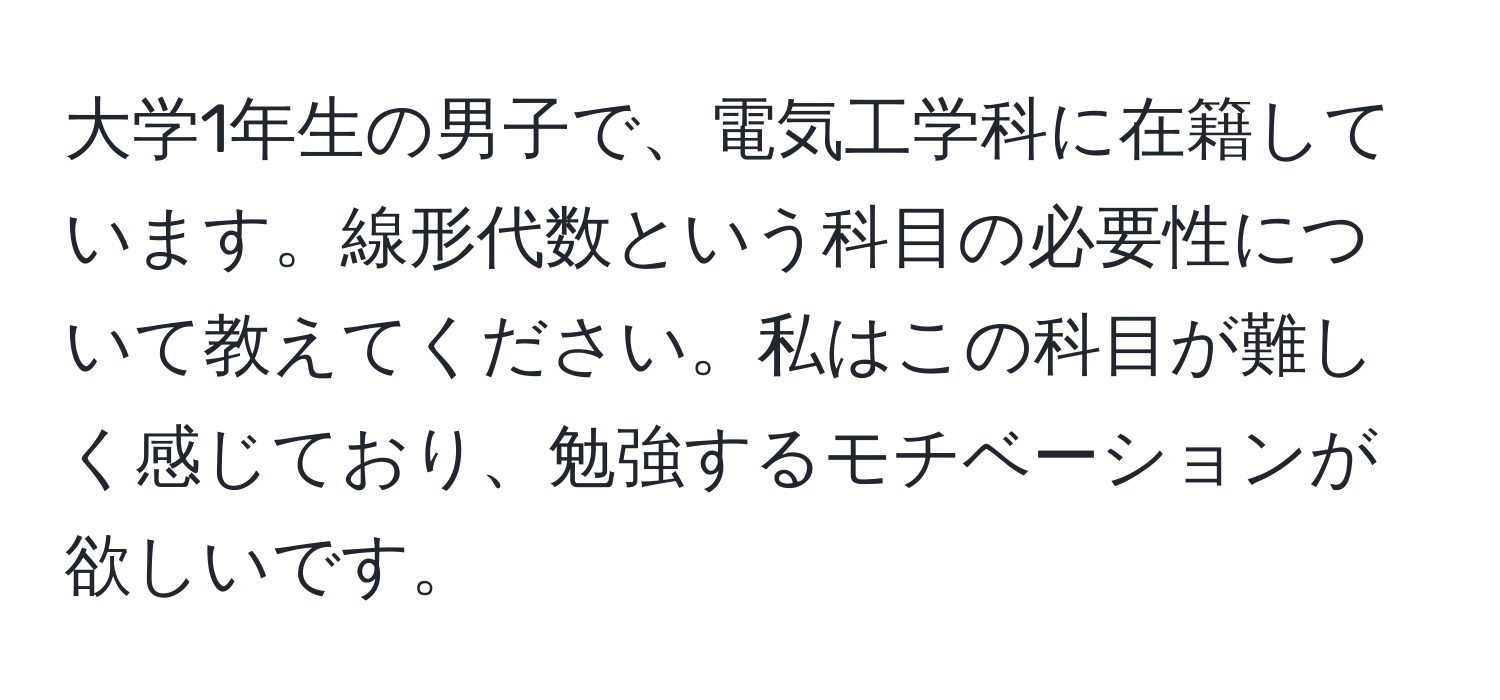 大学1年生の男子で、電気工学科に在籍しています。線形代数という科目の必要性について教えてください。私はこの科目が難しく感じており、勉強するモチベーションが欲しいです。