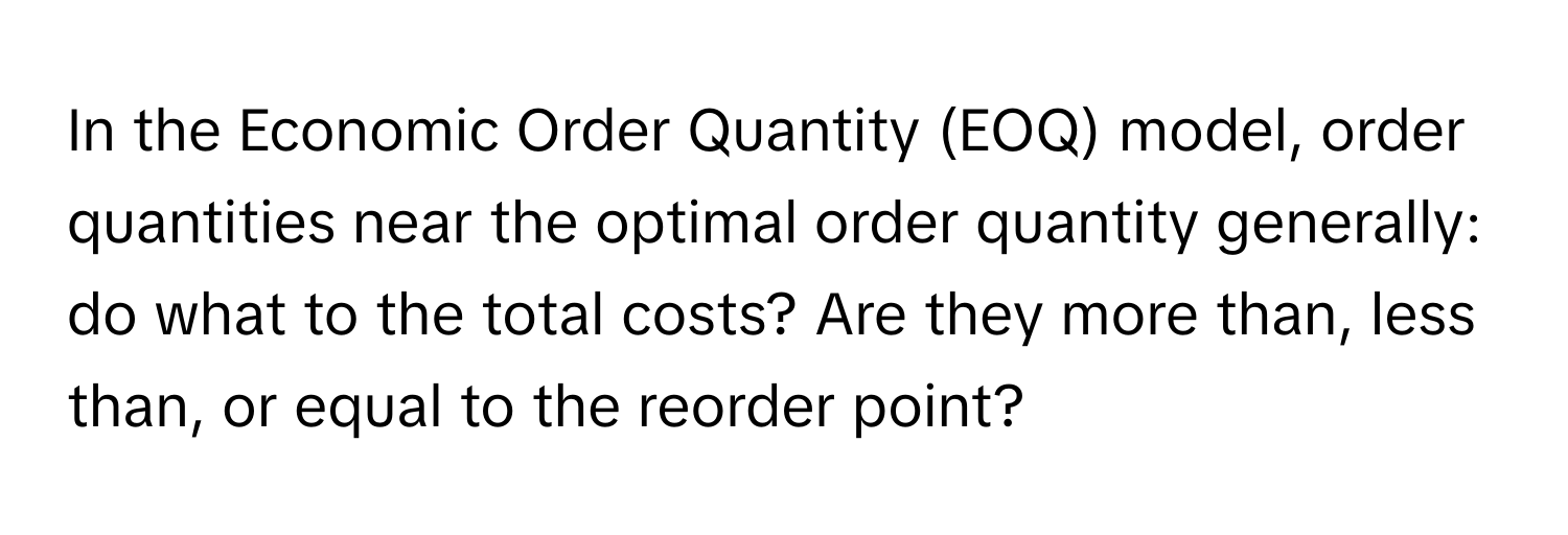 In the Economic Order Quantity (EOQ) model, order quantities near the optimal order quantity generally: do what to the total costs?  Are they more than, less than, or equal to the reorder point?