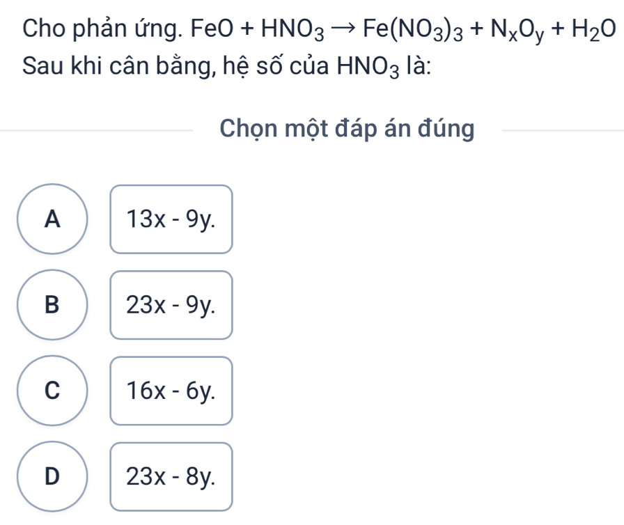 Cho phản ứng. FeO+HNO_3to Fe(NO_3)_3+N_xO_y+H_2O
Sau khi cân bằng, hệ số của HNO_3 là:
Chọn một đáp án đúng
A 13x-9y.
B 23x-9y.
C 16x-6y.
D 23x-8y.