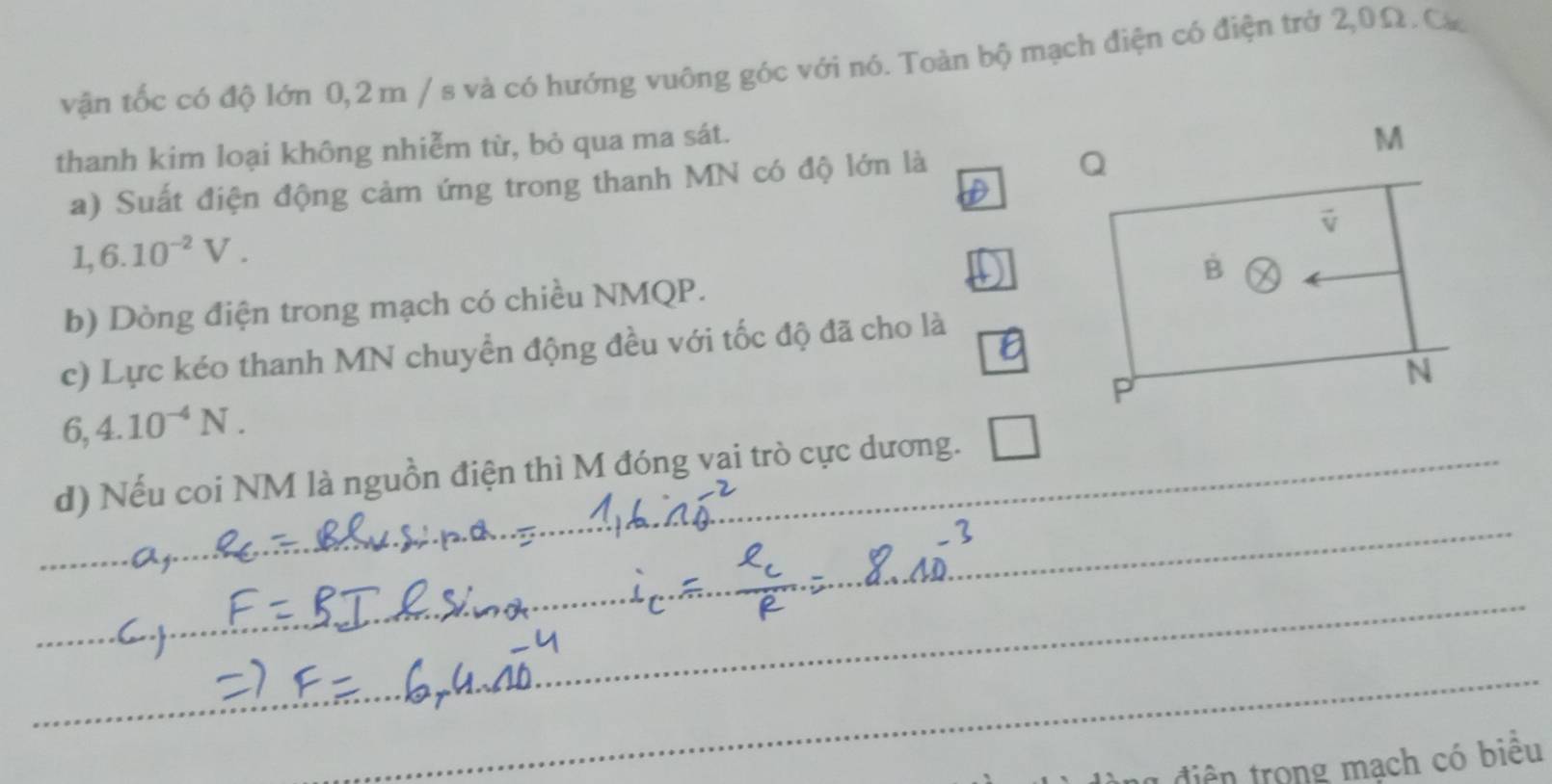 vận tốc có độ lớn 0,2m / s và có hướng vuông góc với nó. Toàn bộ mạch điện có điện trở 2,0Ω. Ca
thanh kim loại không nhiễm từ, bỏ qua ma sát.
a) Suất điện động cảm ứng trong thanh MN có độ lớn là
1,6.10^(-2)V.
b) Dòng điện trong mạch có chiều NMQP.
c) Lực kéo thanh MN chuyển động đều với tốc độ đã cho là
6,4.10^(-4)N.
d) Nếu coi NM là nguồn điện thì M đóng vai trò cực dương.
_
_
_
_
_
1  điện trong mạch có biêu