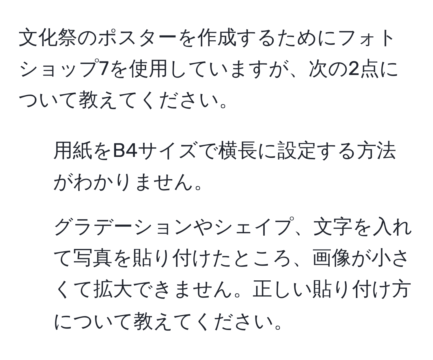 文化祭のポスターを作成するためにフォトショップ7を使用していますが、次の2点について教えてください。  
1. 用紙をB4サイズで横長に設定する方法がわかりません。  
2. グラデーションやシェイプ、文字を入れて写真を貼り付けたところ、画像が小さくて拡大できません。正しい貼り付け方について教えてください。