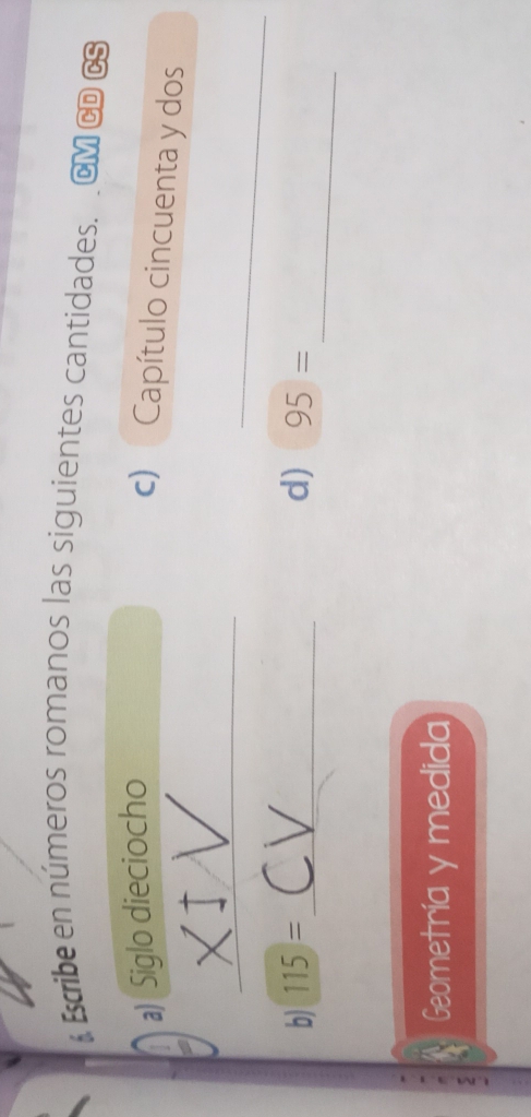 Escribe en números romanos las siguientes cantidades. CM CD CS 
a) Siglo dieciocho 
c) Capítulo cincuenta y dos 
_ 
_ 
_ 
b) 115= _ d) 95=
ζ 
Geometría y medida