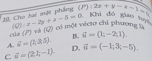 Cho hai mặt phẳng (P): 2x+y-z-1=0
(Q):x-2y+z-5=0
Khi đó giao tuyến
của (P) và (Q) có một véctơ chỉ phương là
A. vector u=(1;3;5). B. vector u=(1;-2;1).
C. vector u=(2;1;-1). D. vector u=(-1;3;-5).