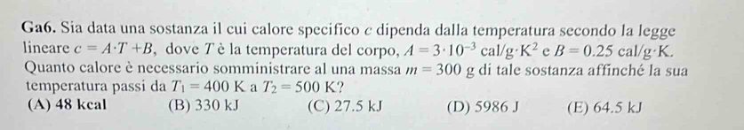 Ga6. Sia data una sostanza il cui calore specifico c dipenda dalla temperatura secondo la legge
lineare c=A· T+B , dove 7 è la temperatura del corpo, A=3· 10^(-3)cal/g· K^2 e B=0.25cal/g· K. 
Quanto calore è necessario somministrare al una massa m=300 g di tale sostanza affinché la sua
temperatura passi da T_1=400K a T_2=500K ?
(A) 48 kcal (B) 330 kJ (C) 27.5 kJ (D) 5986 J (E) 64.5 kJ