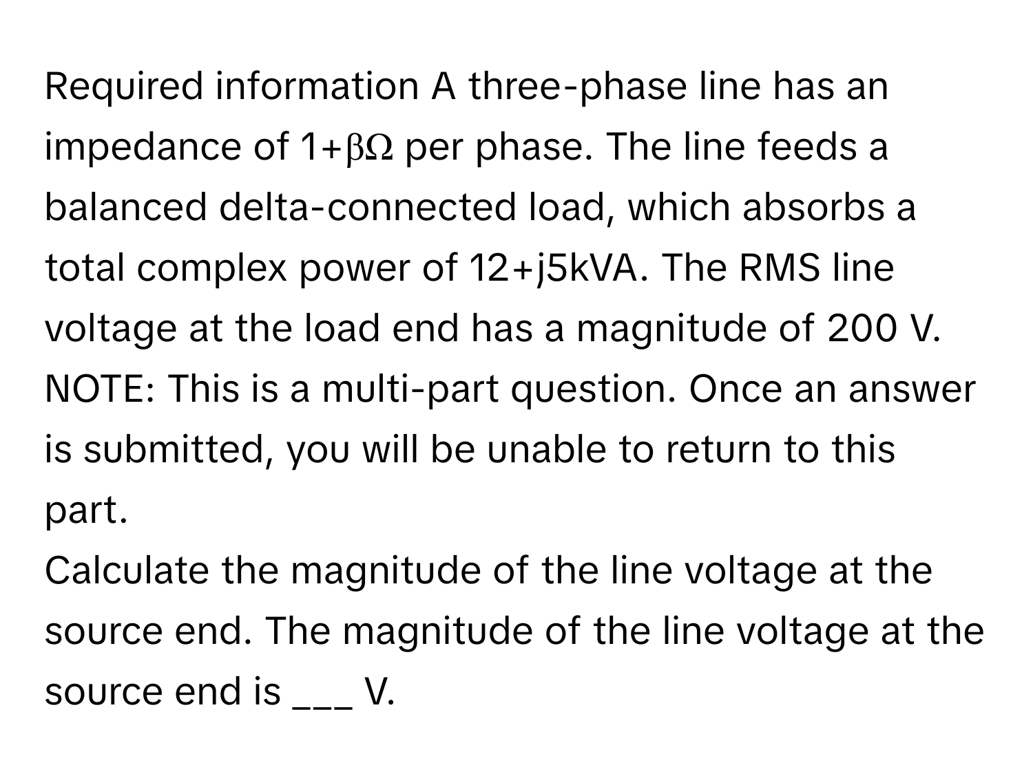 Required information A three-phase line has an impedance of 1+βΩ per phase. The line feeds a balanced delta-connected load, which absorbs a total complex power of 12+j5kVA. The RMS line voltage at the load end has a magnitude of 200 V. NOTE: This is a multi-part question. Once an answer is submitted, you will be unable to return to this part.

Calculate the magnitude of the line voltage at the source end. The magnitude of the line voltage at the source end is ___ V.