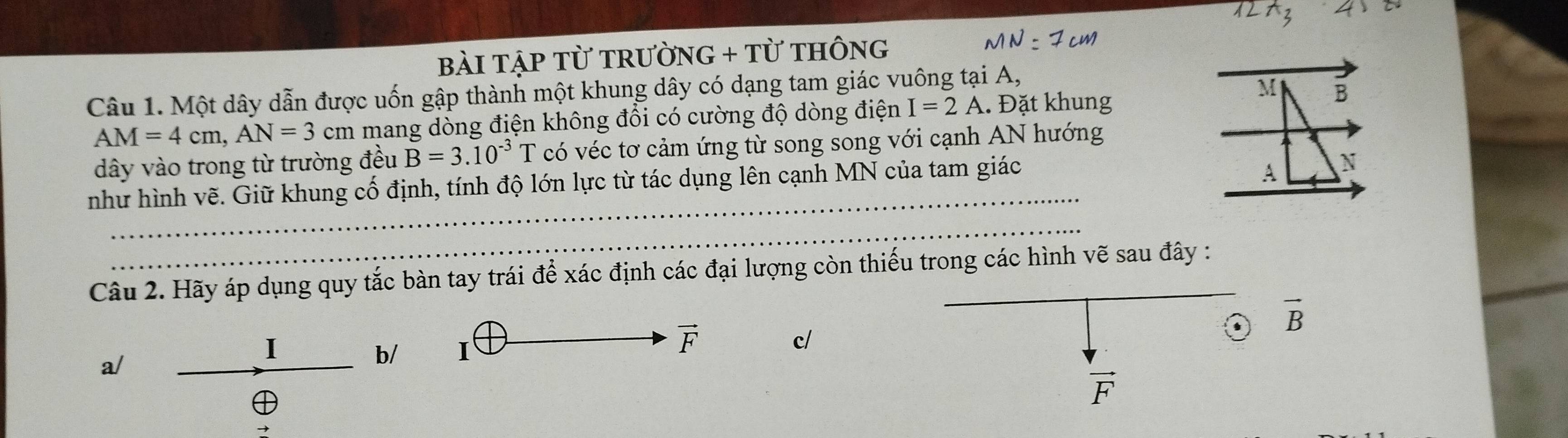 12A_3 4 
bài tập từ trườn G+TU THÔNG MN=7cm
Câu 1. Một dây dẫn được uốn gập thành một khung dây có dạng tam giác vuông tại A,
M
AM=4cm, AN=3cm mang dòng điện không đổi có cường độ dòng điện I=2A. Đặt khung B 
dây vào trong từ trường đều B=3.10^(-3)T có véc tơ cảm ứng từ song song với cạnh AN hướng 
_ 
như hình vẽ. Giữ khung cố định, tính độ lớn lực từ tác dụng lên cạnh MN của tam giác
A N
_ 
Câu 2. Hãy áp dụng quy tắc bàn tay trái để xác định các đại lượng còn thiếu trong các hình vẽ sau đây :
vector B
I
vector F
a/ 
b/ I c/
vector F