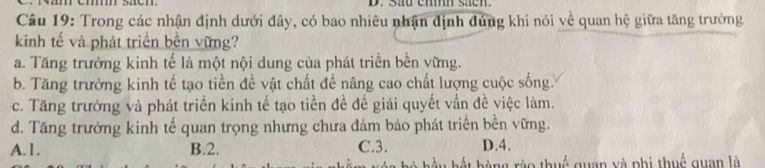 sau ehmh sacn.
Câu 19: Trong các nhận định dưới đây, có bao nhiêu nhận định đúng khi nói về quan hệ giữa tăng trưởng
kinh tế và phát triển bền vững?
a. Tăng trưởng kinh tế là một nội dung của phát triển bền vững.
b. Tăng trường kinh tế tạo tiền đề vật chất để nâng cao chất lượng cuộc sống.
c. Tăng trưởng và phát triển kinh tế tạo tiền đề đề giải quyết vấn đề việc làm.
d. Tăng trưởng kinh tế quan trọng nhưng chưa đảm bảo phát triển bền vững.
A. 1. B. 2. C. 3. D.4.
b ng ro thuế quan yà phi thuế quan là