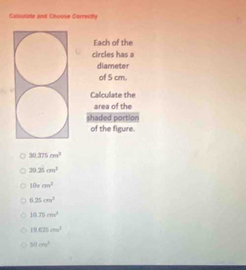 Calculale and Choose Correutly
Each of the
circles has a
diameter
of 5 cm.
Calculate the
area of the
shaded portion
of the figure.
30.375cm^2
39.25cm^2
10π cm^2
6.25cm^2
10.75cm^2
19.625cm^2
50cm^2