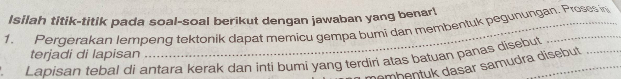 Isilah titik-titik pada soal-soal berikut dengan jawaban yang benar! 
1. Pergerakan lempeng tektonik dapat memicu gempa bumi dan membentuk pegunungan. Proses ini 
terjadi di lapisan 
Lapisan tebal di antara kerak dan inti bumi yang terdiri atas batuan panas disebut 
em b e n tuk dasar samudra disebut