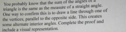 You probably know that the sum of the angles of a 
triangle is the same as the measure of a straight angle. 
One way to confirm this is to draw a line through one of 
the vertices, parallel to the opposite side. This creates 
some alternate interior angles. Complete the proof and 
include a visual representation.