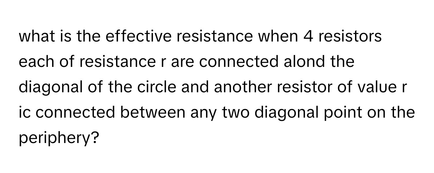 what is the effective resistance when 4 resistors each of resistance r are connected alond the diagonal of the circle and another resistor of value r ic connected between any two diagonal point on the periphery?