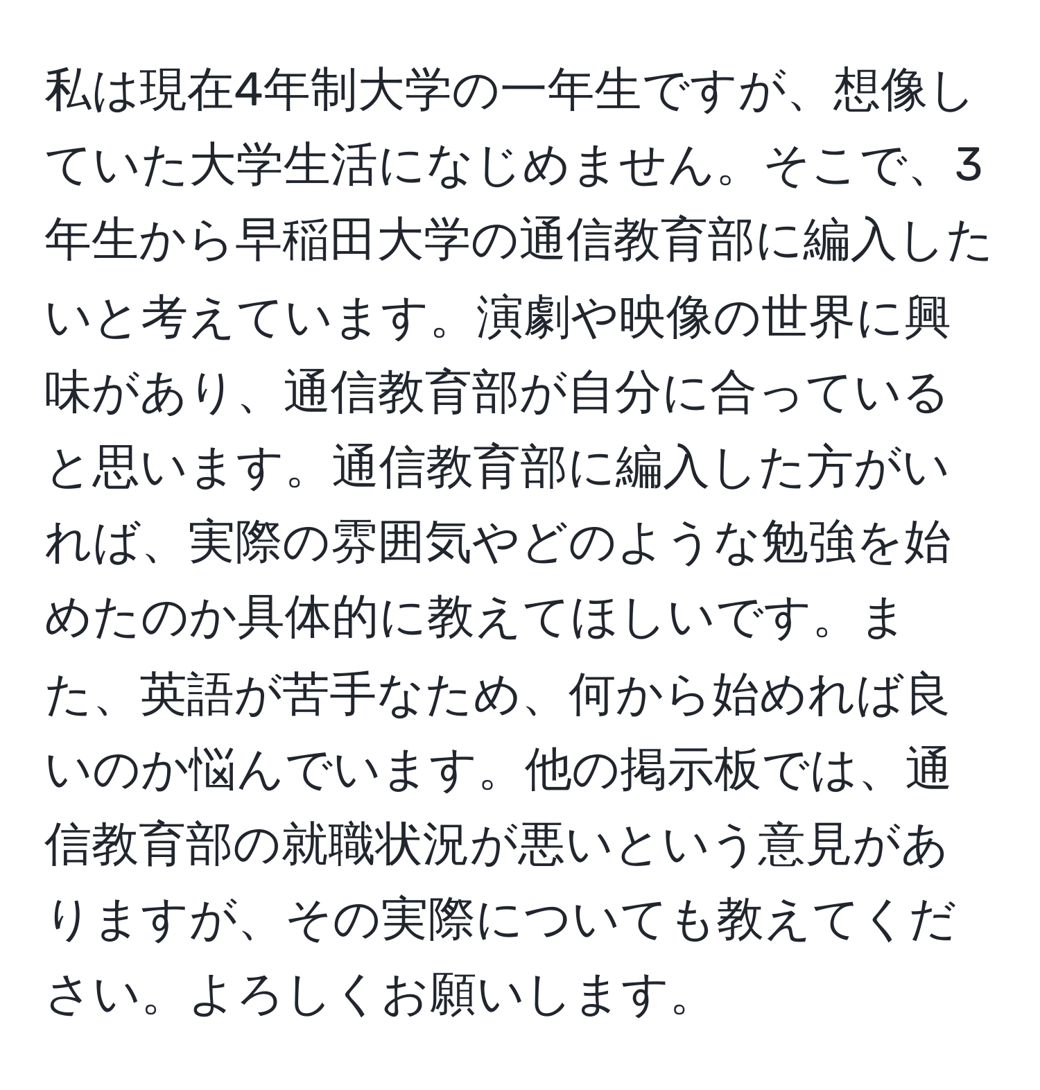 私は現在4年制大学の一年生ですが、想像していた大学生活になじめません。そこで、3年生から早稲田大学の通信教育部に編入したいと考えています。演劇や映像の世界に興味があり、通信教育部が自分に合っていると思います。通信教育部に編入した方がいれば、実際の雰囲気やどのような勉強を始めたのか具体的に教えてほしいです。また、英語が苦手なため、何から始めれば良いのか悩んでいます。他の掲示板では、通信教育部の就職状況が悪いという意見がありますが、その実際についても教えてください。よろしくお願いします。