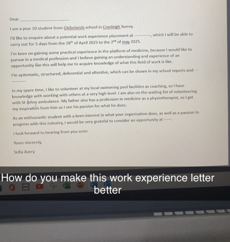 Dear_ 
I am a year 10 student from Glebelands school in Cranleigh Surrey. 
I’d like to enquire about a potential work experience placement at _, which I will be able to 
carry out for 5 days from the 28^(th) of April 2025 to the 2^(nd) of may 2025. 
I’m keen on gaining some practical experience in the platform of medicine, because I would like to 
pursue in a medical profession and I believe gaining an understanding and experience of an 
opportunity like this will help me to acquire knowledge of what this field of work is like. 
I'm systematic, structured, deferential and attentive, which can be shown in my school reports and --- 
_ 
In my spare time, I like to volunteer at my local swimming pool facilities as coaching, so I have 
knowledge with working with others at a very high level. I am also on the waiting list of volunteering 
with St Johns ambulance. My father also has a profession in medicine as a physiotherapist, so I get 
my inspiration from him as I see his passion for what he does. 
As an enthusiastic student with a keen interest in what your organization does, as well as a passion to 
progress with this industry, I would be very grateful to consider an opportunity at , 
I look forward to hearing from you soon. 
Yours sincerely, 
Sofia Avery 
How do you make this work experience letter 
better