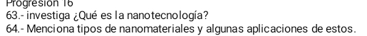 Progresión 16 
63.-investiga ¿Qué es la nanotecnología? 
64.- Menciona tipos de nanomateriales y algunas aplicaciones de estos.