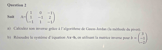 Soit A=beginpmatrix 1&0&-1 1&-1&2 -1&1&-1endpmatrix
a) Calculez son inverse grâce à l’algorithme de Gauss-Jordan (la méthode du pivot). 
b) Résoudre le système d'équation Ax=b , en utilisant la matrice inverse pour b=beginpmatrix 3 -1 -2endpmatrix.