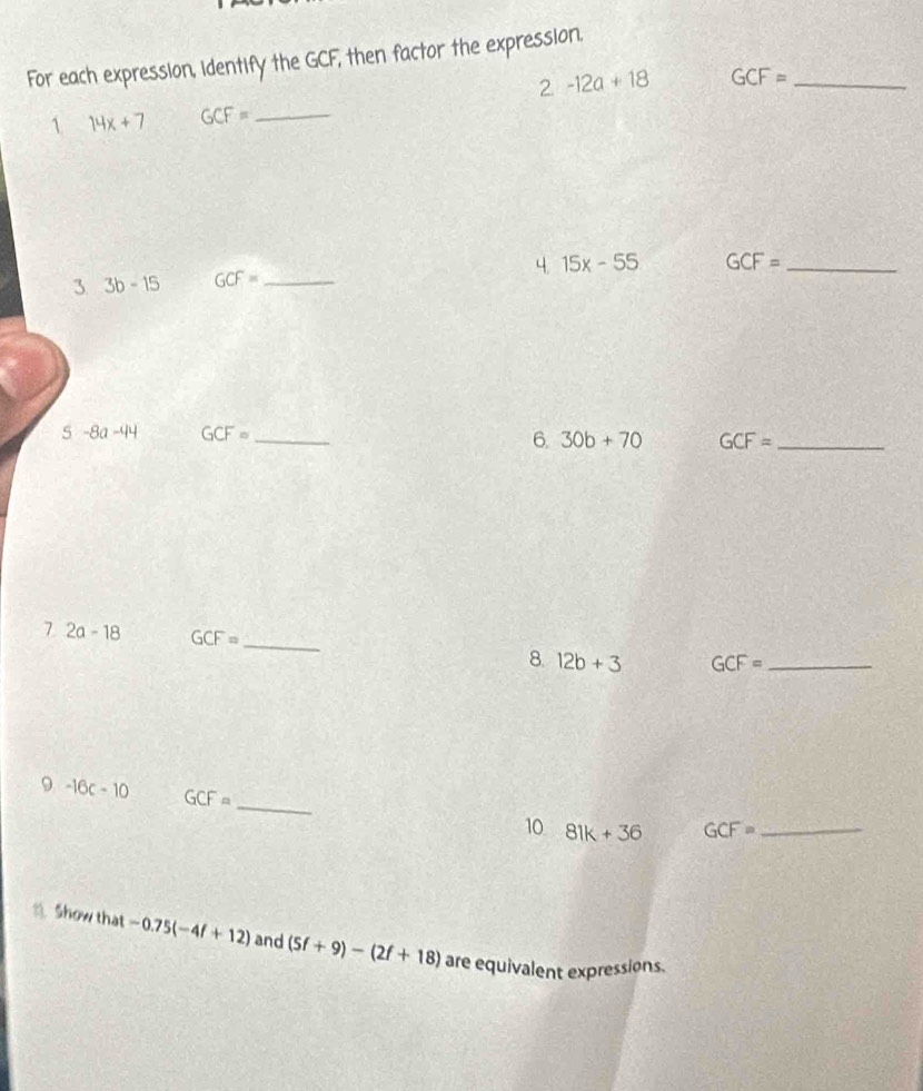 For each expression, identify the GCF, then factor the expression.
2-12a+18 GCF= _ 
1 14x+7 GCF= _ 
3 3b-15 GCF= _4. 15x-55 GCF= _
5-8a-44 GCF= _ 
6. 30b+70 GCF= _ 
7 2a-18 GCF= _8. 12b+3 GCF= _ 
9 -16c-10 GCF= _ 
10 81k+36 GCF= _ 
. Show that -0.75(-4f+12) and (5f+9)-(2f+18) are equivalent expressions.