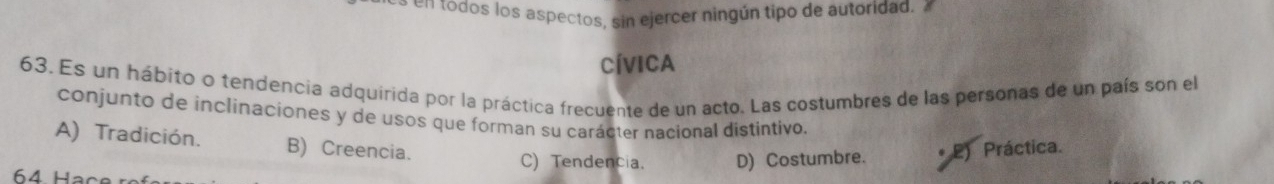 todos los aspectos, sin ejercer ningún tipo de autoridad. 
CívICA
63. Es un hábito o tendencia adquirida por la práctica frecuente de un acto. Las costumbres de las personas de un país son el
conjunto de inclinaciones y de usos que forman su carácter nacional distintivo.
A) Tradición. B) Creencia.
C) Tendencia. D) Costumbre. . 2) Práctica.
64 Hạc