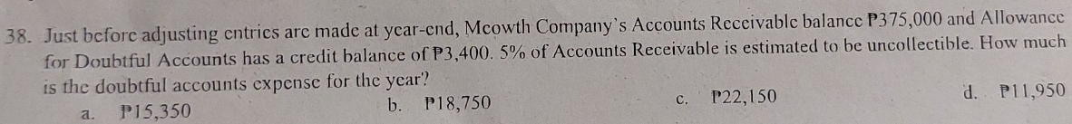 Just before adjusting entries are made at year -end, Mcowth Company’s Accounts Receivable balance P375,000 and Allowance
for Doubtful Accounts has a credit balance of P3,400. 5% of Accounts Receivable is estimated to be uncollectible. How much
is the doubtful accounts expense for the year '?
a. P15,350 b. P18,750 c. P22,150
d. P11,950