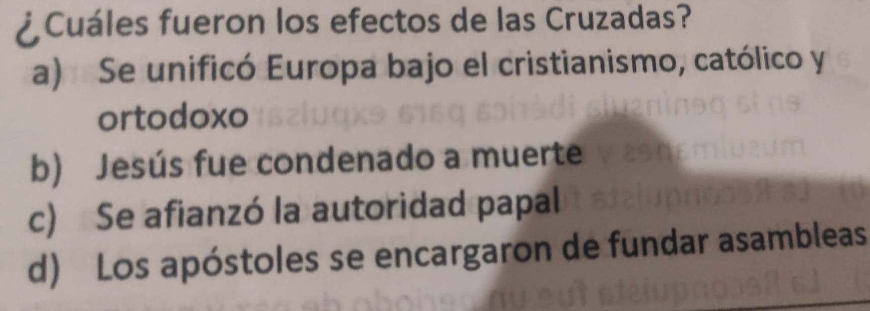 ¿ Cuáles fueron los efectos de las Cruzadas?
a) Se unificó Europa bajo el cristianismo, católico y
ortodoxo
b) Jesús fue condenado a muerte
c) Se afianzó la autoridad papal
d) Los apóstoles se encargaron de fundar asambleas