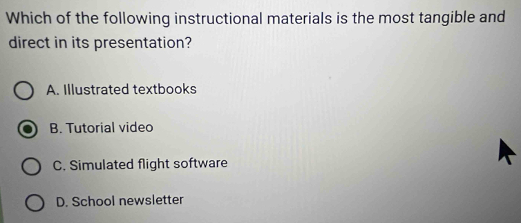 Which of the following instructional materials is the most tangible and
direct in its presentation?
A. Illustrated textbooks
B. Tutorial video
C. Simulated flight software
D. School newsletter