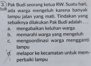 ) Pak Budi seorang ketua RW. Suatu hari,
ada warga mengeluh karena banyak
lampu jalan yang mati. Tindakan yang
sebaiknya dilakukan Pak Budi adalah . . .
a. mengabaikan keluhan warga
b. memarahi warga yang mengeluh
c. mengoordinasi warga mengganti
lampu
d. melapor ke kecamatan untuk mem-
perbaiki lampu