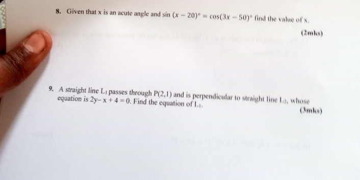 Given that x is an acute angle and sin (x-20)^circ =cos (3x-50)^circ  find the value of x. 
(2mks) 
9. A straight line L passes through P(2,1) and is perpendicular to straight line L_2 , whose 
equation is 2y-x+4=0. Find the equation of L_1, (3mks)