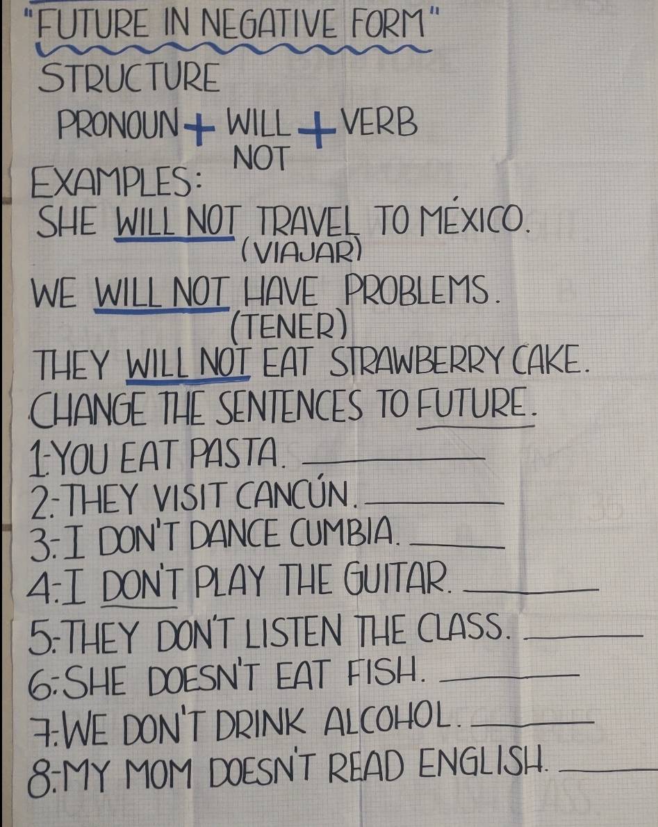 "FUTURE IN NEGATIVE FORM" 
STRUCTURE 
PRONOUN++VERB 
EXAMPLES: 
SHE WILL NOT TRAVEL TO MÉXICO. 
(VIAJAR) 
WE WILL NOT HAVE .PROBLEMS. 
(TENER) 
THEY WILL NOI EAT STRAWBERRY CAKE. 
CHANGE THE SENTENCES TO FUTURE . 
1YOU EAT PASTA._ 
2: THEY VISIT CANCÚN._ 
3: I DON'T DANCE CUMBIA._ 
4:I DON'T PLAY THE GUITAR._ 
5:THEY DON'T LISTEN THE CLASS._ 
6:SHE DOESN'T EAT FISH._ 
F:WE DON'T DRINK ALCOHOL ._ 
8:MY MOM DOESN'T READ ENGLISH._