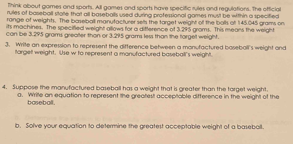 Think about games and sports. All games and sports have specific rules and regulations. The official 
rules of baseball state that all baseballs used during professional games must be within a specified 
range of weights. The baseball manufacturer sets the target weight of the balls at 145.045 grams on 
its machines. The specified weight allows for a difference of 3.295 grams. This means the weight 
can be 3.295 grams greater than or 3.295 grams less than the target weight. 
3. Write an expression to represent the difference between a manufactured baseball's weight and 
target weight. Use w to represent a manufactured baseball's weight. 
4. Suppose the manufactured baseball has a weight that is greater than the target weight. 
a. Write an equation to represent the greatest acceptable difference in the weight of the 
baseball. 
b. Solve your equation to determine the greatest acceptable weight of a baseball.