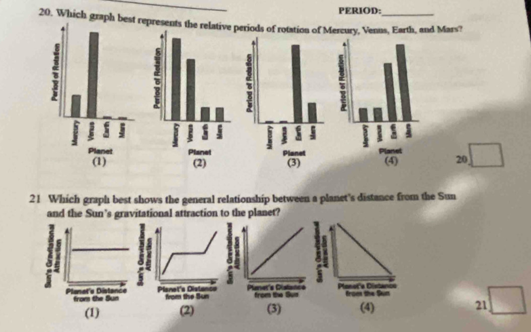 PERIOD:
20. Which graph best represents the relperiods of rotation of Mercury, Venus, Earth, and Mars?
20
21 Which graph best shows the general relationship between a planet's distance from the Sun
and the Sun’s gravitational attraction to the planet?

(1) (2) (3) (4) 21